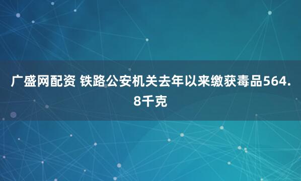 广盛网配资 铁路公安机关去年以来缴获毒品564.8千克