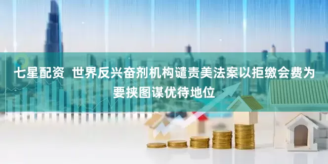 七星配资  世界反兴奋剂机构谴责美法案以拒缴会费为要挟图谋优待地位