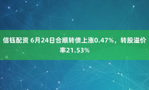 信钰配资 6月24日合顺转债上涨0.47%，转股溢价率21.53%