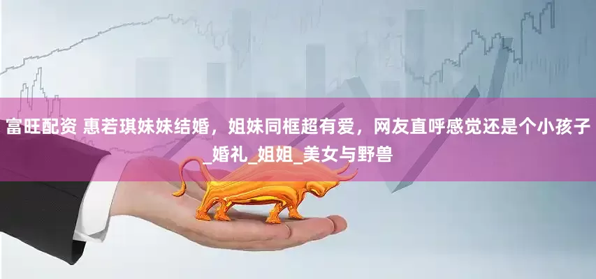 富旺配资 惠若琪妹妹结婚，姐妹同框超有爱，网友直呼感觉还是个小孩子_婚礼_姐姐_美女与野兽