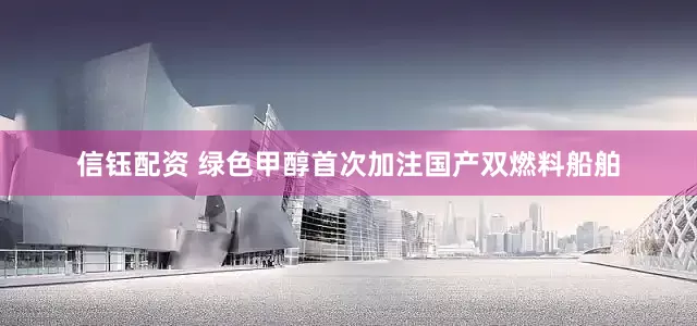 信钰配资 绿色甲醇首次加注国产双燃料船舶