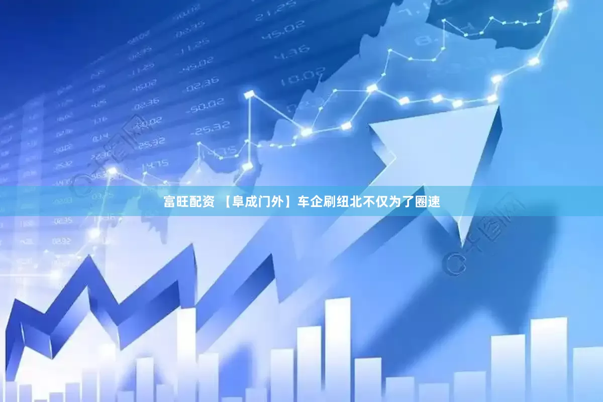 富旺配资 【阜成门外】车企刷纽北不仅为了圈速