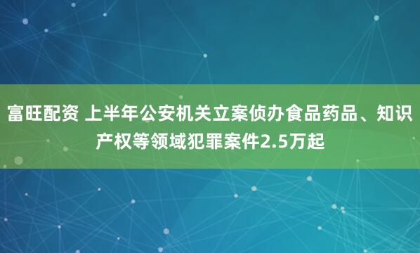 富旺配资 上半年公安机关立案侦办食品药品、知识产权等领域犯罪案件2.5万起