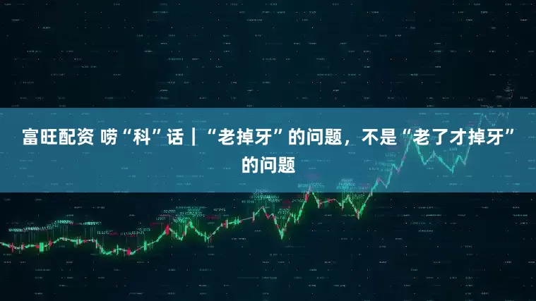 富旺配资 唠“科”话｜“老掉牙”的问题，不是“老了才掉牙”的问题
