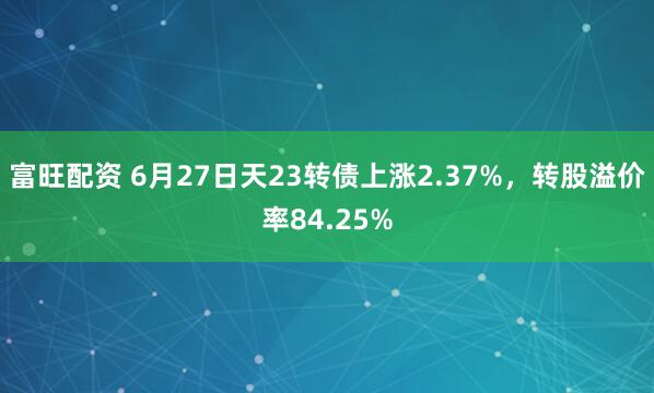 富旺配资 6月27日天23转债上涨2.37%，转股溢价率84.25%