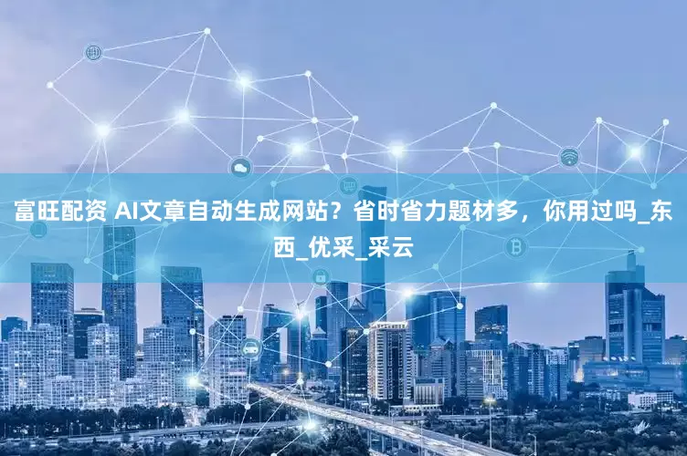 富旺配资 AI文章自动生成网站？省时省力题材多，你用过吗_东西_优采_采云