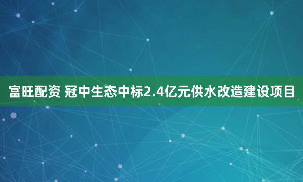 富旺配资 冠中生态中标2.4亿元供水改造建设项目