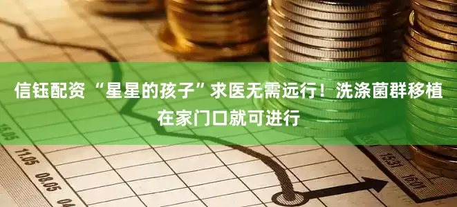 信钰配资 “星星的孩子”求医无需远行！洗涤菌群移植在家门口就可进行