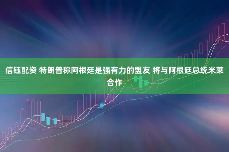 信钰配资 特朗普称阿根廷是强有力的盟友 将与阿根廷总统米莱合作