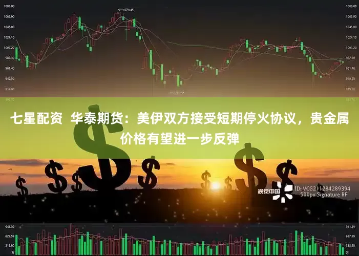 七星配资  华泰期货：美伊双方接受短期停火协议，贵金属价格有望进一步反弹